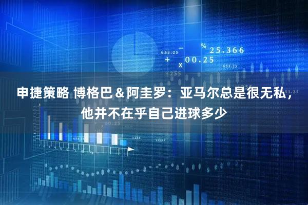 申捷策略 博格巴＆阿圭罗：亚马尔总是很无私，他并不在乎自己进球多少