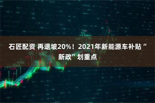 石匠配资 再退坡20%！2021年新能源车补贴“新政”划重点