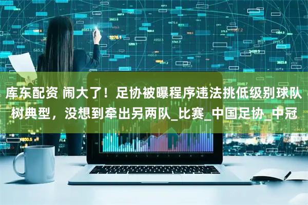 库东配资 闹大了！足协被曝程序违法挑低级别球队树典型，没想到牵出另两队_比赛_中国足协_中冠