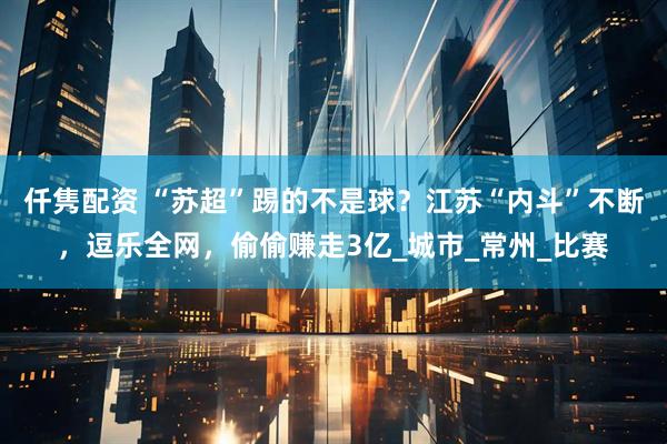 仟隽配资 “苏超”踢的不是球？江苏“内斗”不断，逗乐全网，偷偷赚走3亿_城市_常州_比赛