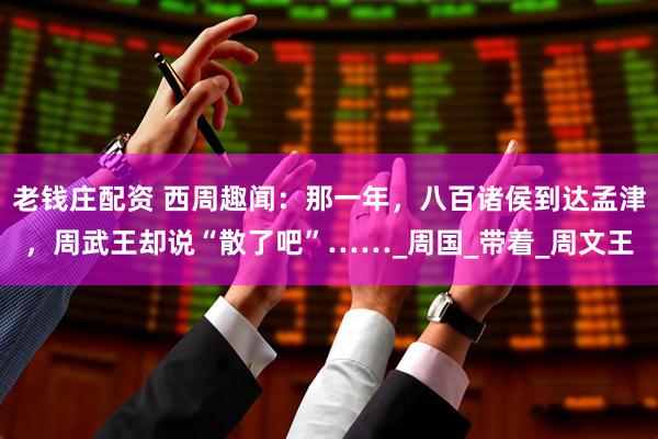 老钱庄配资 西周趣闻：那一年，八百诸侯到达孟津，周武王却说“散了吧”……_周国_带着_周文王