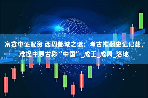 富鑫中证配资 西周都城之谜：考古推翻史记记载，难怪中原古称“中国”_成王_成周_洛地