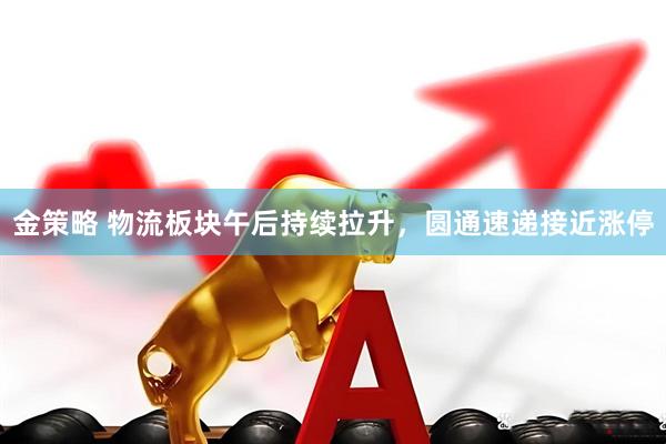 金策略 物流板块午后持续拉升，圆通速递接近涨停