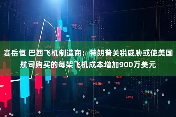 赛岳恒 巴西飞机制造商：特朗普关税威胁或使美国航司购买的每架飞机成本增加900万美元