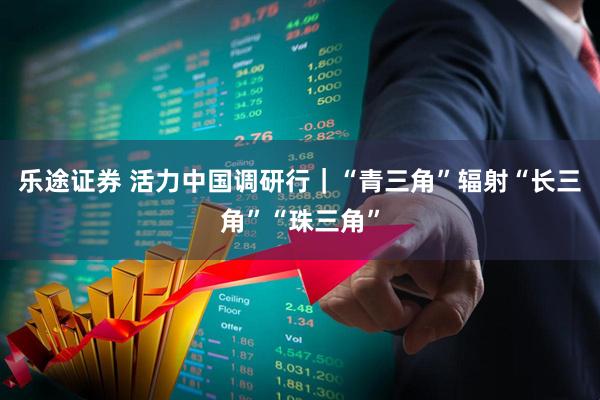 乐途证券 活力中国调研行｜“青三角”辐射“长三角”“珠三角”