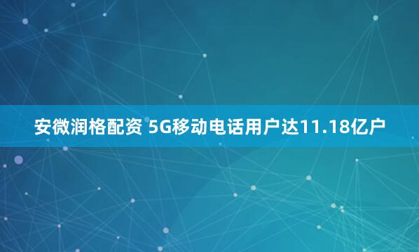 安微润格配资 5G移动电话用户达11.18亿户