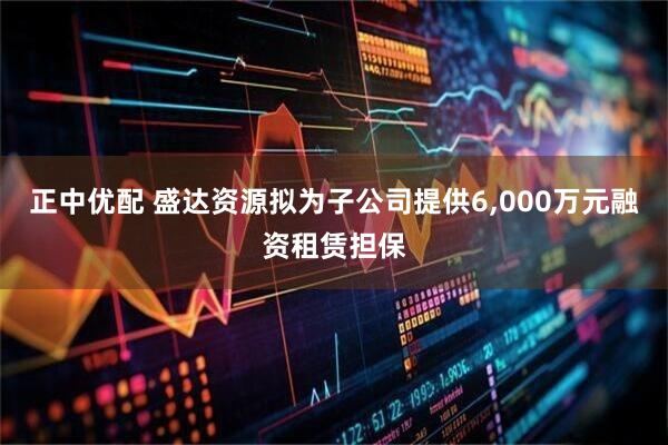 正中优配 盛达资源拟为子公司提供6,000万元融资租赁担保