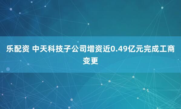 乐配资 中天科技子公司增资近0.49亿元完成工商变更