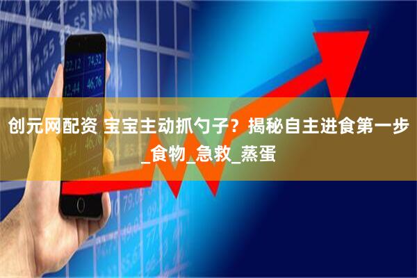 创元网配资 宝宝主动抓勺子？揭秘自主进食第一步_食物_急救_蒸蛋
