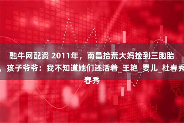 融牛网配资 2011年，南昌拾荒大妈捡到三胞胎，孩子爷爷：我不知道她们还活着_王艳_婴儿_杜春秀