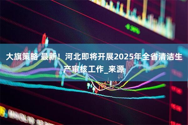 大旗策略 最新！河北即将开展2025年全省清洁生产审核工作_来源