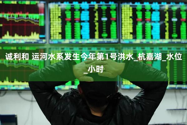 诚利和 运河水系发生今年第1号洪水_杭嘉湖_水位_小时