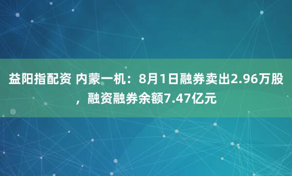 益阳指配资 内蒙一机：8月1日融券卖出2.96万股，融资融券余额7.47亿元