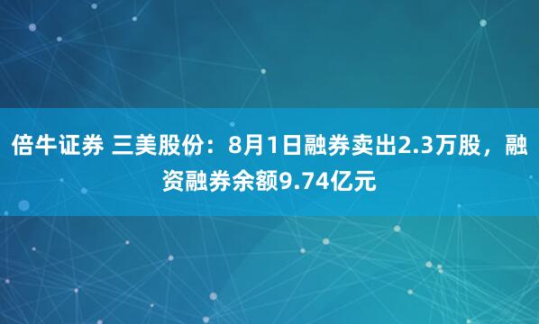 倍牛证券 三美股份：8月1日融券卖出2.3万股，融资融券余额9.74亿元