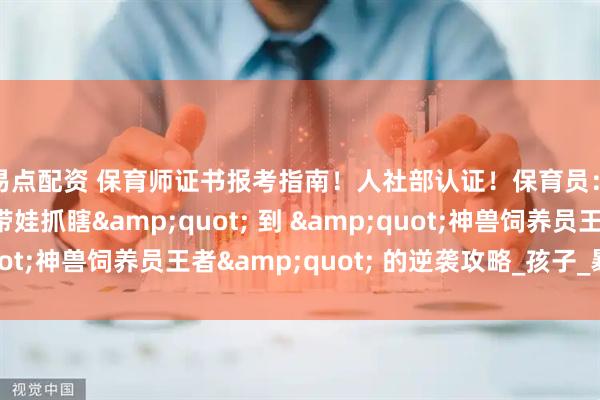 盈易点配资 保育师证书报考指南！人社部认证！保育员：从 &quot;带娃抓瞎&quot; 到 &quot;神兽饲养员王者&quot; 的逆袭攻略_孩子_暴击_黄金期