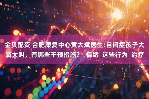 金贝配资 合肥康复中心黄大斌医生:自闭症孩子大喊大叫，有哪些干预措施？_情绪_这些行为_治疗