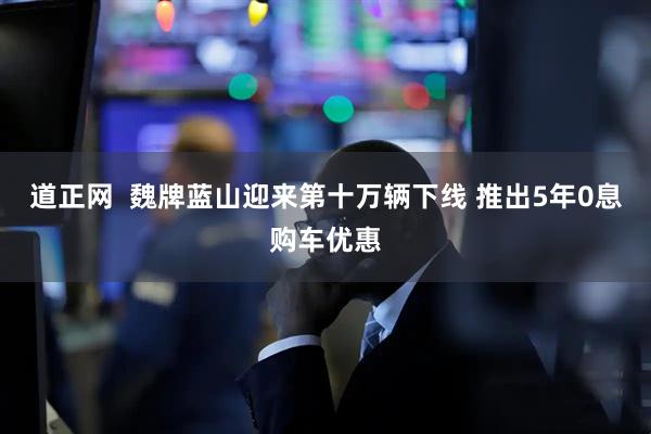 道正网  魏牌蓝山迎来第十万辆下线 推出5年0息购车优惠
