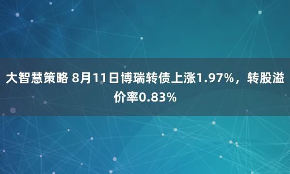 大智慧策略 8月11日博瑞转债上涨1.97%，转股溢价率0.83%