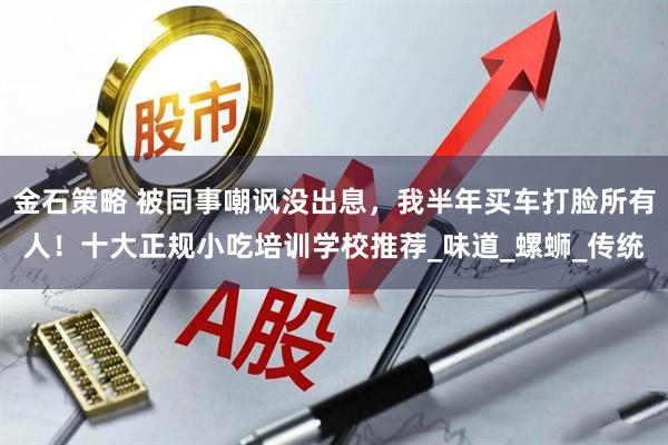 金石策略 被同事嘲讽没出息，我半年买车打脸所有人！十大正规小吃培训学校推荐_味道_螺蛳_传统