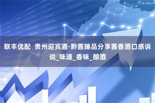 联丰优配  贵州迎宾酒·黔酱臻品分享酱香酒口感诉说_味道_香味_酿酒