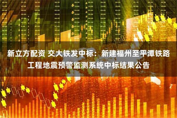 新立方配资 交大铁发中标：新建福州至平潭铁路工程地震预警监测系统中标结果公告