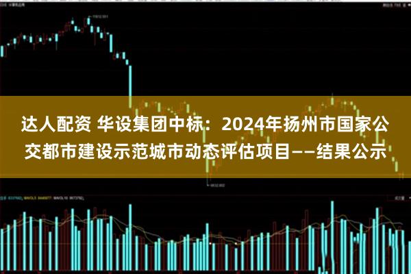 达人配资 华设集团中标：2024年扬州市国家公交都市建设示范城市动态评估项目——结果公示