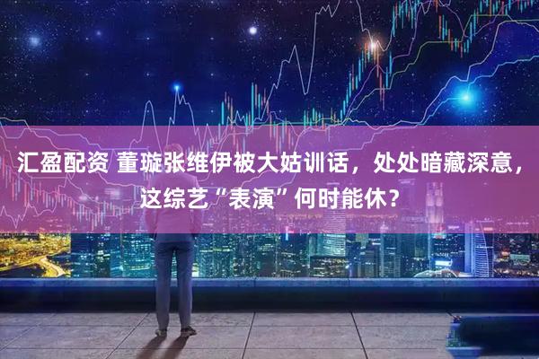 汇盈配资 董璇张维伊被大姑训话，处处暗藏深意，这综艺“表演”何时能休？