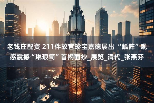 老钱庄配资 211件故宫珍宝嘉德展出 “觚阵”观感震撼“琳琅笥”首揭面纱_展览_清代_张燕芬