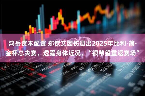 鸿岳资本配资 郑钦文因伤退出2025年比利·简·金杯总决赛，透露身体近况，“很希望重返赛场”