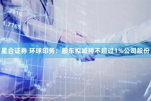 星合证券 环球印务：股东拟减持不超过1%公司股份