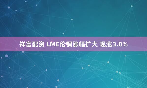 祥富配资 LME伦铜涨幅扩大 现涨3.0%