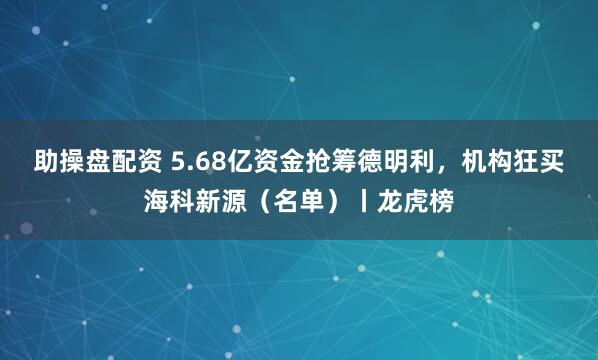 助操盘配资 5.68亿资金抢筹德明利，机构狂买海科新源（名单）丨龙虎榜