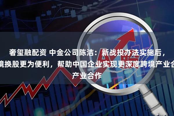 奢玺融配资 中金公司陈洁：新战投办法实施后，跨境换股更为便利，帮助中国企业实现更深度跨境产业合作