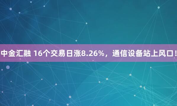中金汇融 16个交易日涨8.26%，通信设备站上风口！