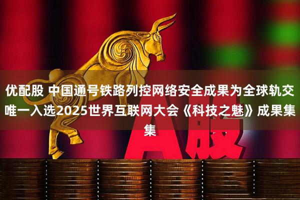 优配股 中国通号铁路列控网络安全成果为全球轨交唯一入选2025世界互联网大会《科技之魅》成果集