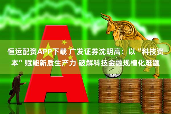 恒运配资APP下载 广发证券沈明高：以“科技资本”赋能新质生产力 破解科技金融规模化难题