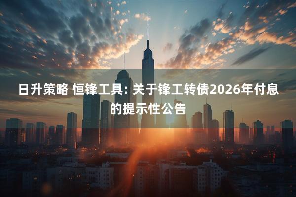 日升策略 恒锋工具: 关于锋工转债2026年付息的提示性公告