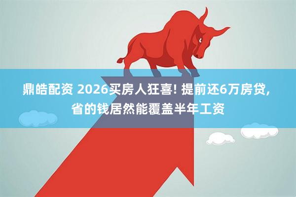 鼎皓配资 2026买房人狂喜! 提前还6万房贷, 省的钱居然能覆盖半年工资