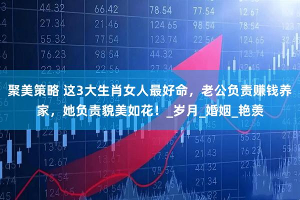 聚美策略 这3大生肖女人最好命，老公负责赚钱养家，她负责貌美如花！_岁月_婚姻_艳羡