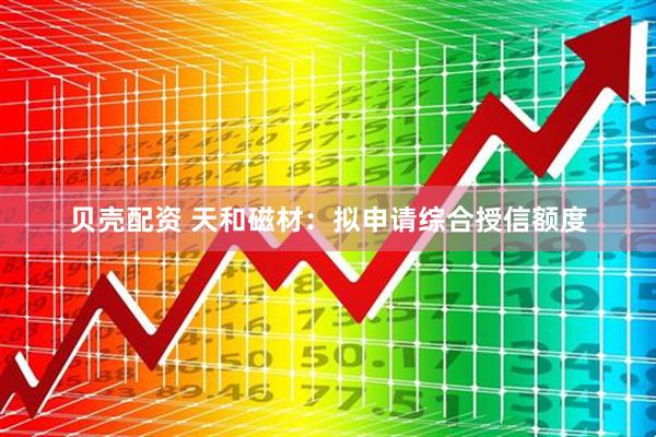 贝壳配资 天和磁材：拟申请综合授信额度