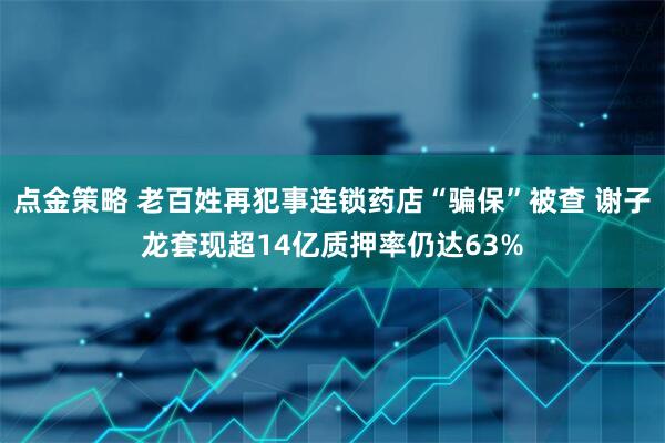 点金策略 老百姓再犯事连锁药店“骗保”被查 谢子龙套现超14亿质押率仍达63%